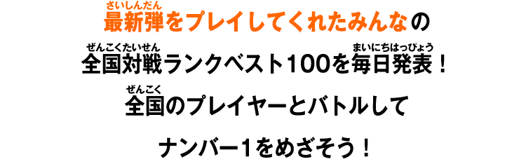 最新弾をプレイしてくれたみんなの全国対戦ランクベスト100を毎日発表！全国のプレイヤーとバトルしてナンバー1をめざそう！